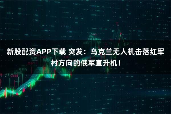 新股配资APP下载 突发：乌克兰无人机击落红军村方向的俄军直升机！