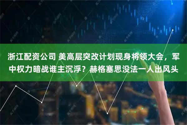 浙江配资公司 美高层突改计划现身将领大会，军中权力暗战谁主沉浮？赫格塞思没法一人出风头