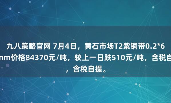 九八策略官网 7月4日，黄石市场T2紫铜带0.2*600mm价格84370元/吨，较上一日跌510元/吨，含税自提。