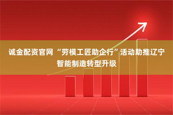 诚金配资官网 “劳模工匠助企行”活动助推辽宁智能制造转型升级