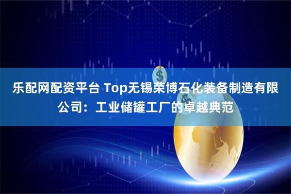 乐配网配资平台 Top无锡荣博石化装备制造有限公司：工业储罐工厂的卓越典范