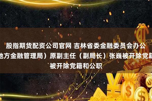 股指期货配资公司官网 吉林省委金融委员会办公室（省地方金融管理局）原副主任（副局长）张巍被开除党籍和公职