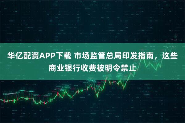 华亿配资APP下载 市场监管总局印发指南，这些商业银行收费被明令禁止