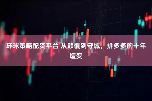 环球策略配资平台 从颠覆到守城，拼多多的十年嬗变