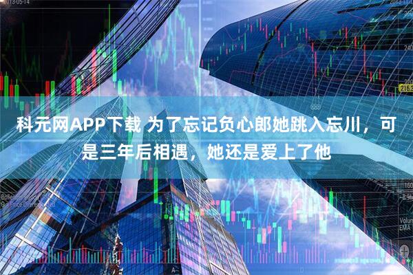 科元网APP下载 为了忘记负心郎她跳入忘川，可是三年后相遇，她还是爱上了他