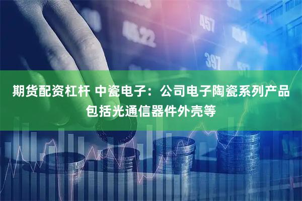 期货配资杠杆 中瓷电子：公司电子陶瓷系列产品包括光通信器件外壳等