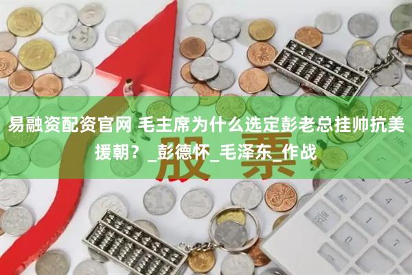 易融资配资官网 毛主席为什么选定彭老总挂帅抗美援朝？_彭德怀_毛泽东_作战