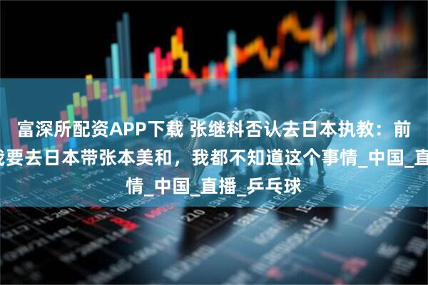 富深所配资APP下载 张继科否认去日本执教：前两天还说我要去日本带张本美和，我都不知道这个事情_中国_直播_乒乓球