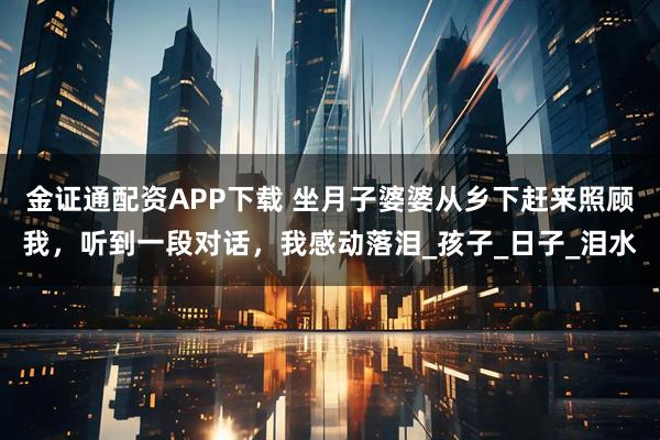 金证通配资APP下载 坐月子婆婆从乡下赶来照顾我，听到一段对话，我感动落泪_孩子_日子_泪水