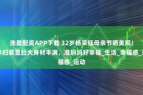 涨盈配资APP下载 32岁杨采钰母亲节晒美照！穿孕妇装显肚大身材丰满，准妈妈好幸福_生活_幸福感_运动