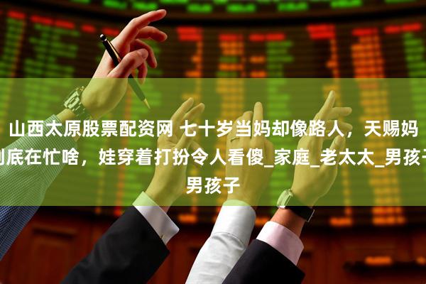 山西太原股票配资网 七十岁当妈却像路人，天赐妈到底在忙啥，娃穿着打扮令人看傻_家庭_老太太_男孩子