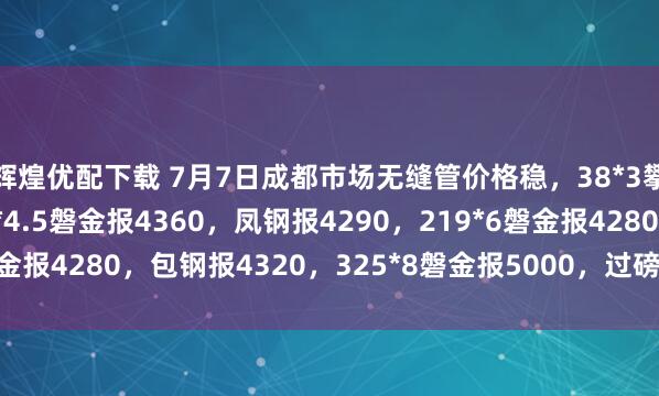 辉煌优配下载 7月7日成都市场无缝管价格稳，38*3攀成钢报5320，108*4.5磐金报4360，凤钢报4290，219*6磐金报4280，包钢报4320，325*8磐金报5000，过磅含税。（元/吨）