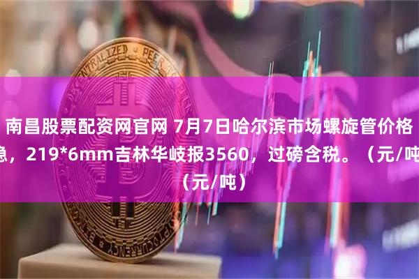 南昌股票配资网官网 7月7日哈尔滨市场螺旋管价格稳，219*6mm吉林华岐报3560，过磅含税。（元/吨）