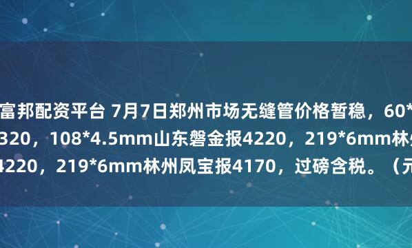 富邦配资平台 7月7日郑州市场无缝管价格暂稳，60*4mm临沂金正阳报4320，108*4.5mm山东磐金报4220，219*6mm林州凤宝报4170，过磅含税。（元/吨）