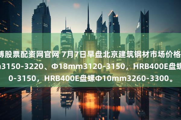 淄博股票配资网官网 7月7日早盘北京建筑钢材市场价格跌10，螺纹钢Ф12mm3150-3220、Ф18mm3120-3150，HRB400E盘螺Ф10mm3260-3300。
