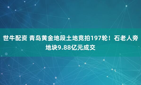 世牛配资 青岛黄金地段土地竞拍197轮！石老人旁地块9.88亿元成交