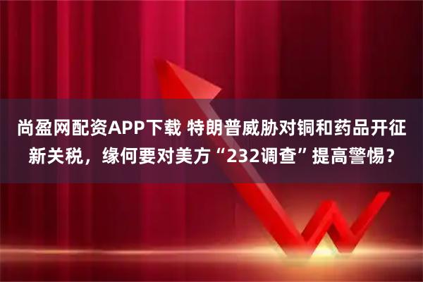 尚盈网配资APP下载 特朗普威胁对铜和药品开征新关税，缘何要对美方“232调查”提高警惕？