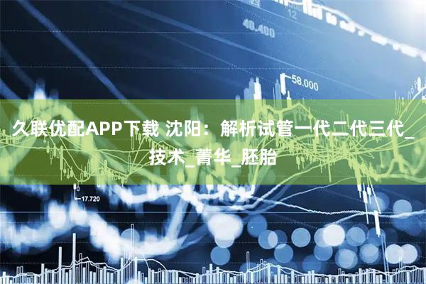 久联优配APP下载 沈阳：解析试管一代二代三代_技术_菁华_胚胎
