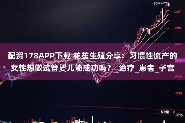 配资178APP下载 花笙生殖分享：习惯性流产的女性想做试管婴儿能成功吗？_治疗_患者_子宫