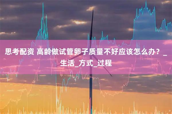 思考配资 高龄做试管卵子质量不好应该怎么办？_生活_方式_过程