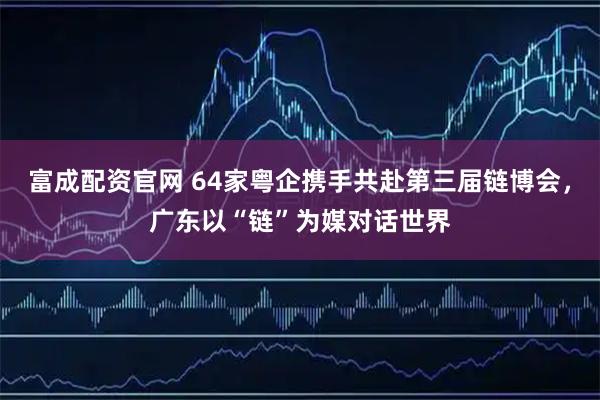 富成配资官网 64家粤企携手共赴第三届链博会，广东以“链”为媒对话世界