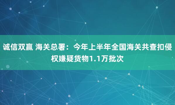 诚信双赢 海关总署：今年上半年全国海关共查扣侵权嫌疑货物1.1万批次