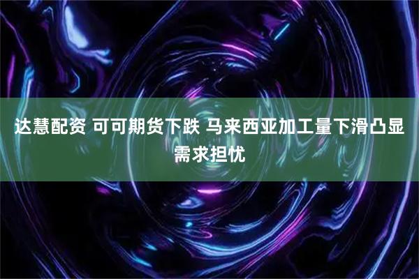 达慧配资 可可期货下跌 马来西亚加工量下滑凸显需求担忧