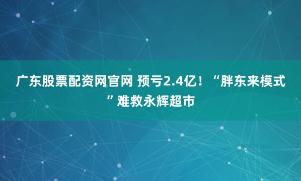 广东股票配资网官网 预亏2.4亿！“胖东来模式”难救永辉超市