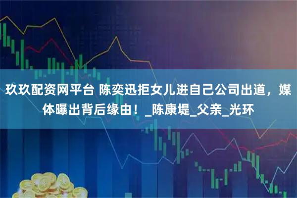 玖玖配资网平台 陈奕迅拒女儿进自己公司出道，媒体曝出背后缘由！_陈康堤_父亲_光环