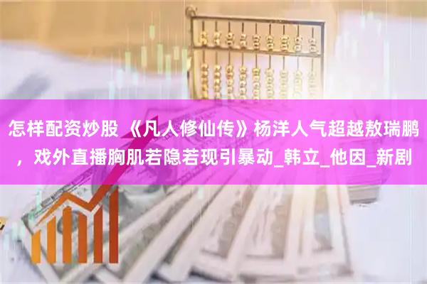 怎样配资炒股 《凡人修仙传》杨洋人气超越敖瑞鹏，戏外直播胸肌若隐若现引暴动_韩立_他因_新剧