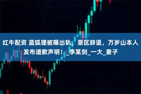 红牛配资 蓝狐狸被曝出轨，景区辞退，万岁山本人发布道歉声明！_李某剑_一大_妻子