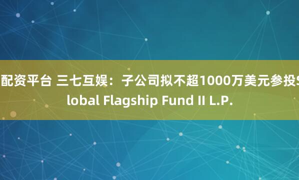 腾思配资平台 三七互娱：子公司拟不超1000万美元参投SX Global Flagship Fund II L.P.