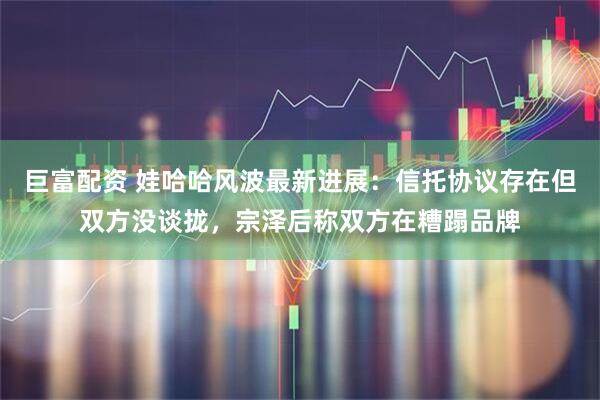 巨富配资 娃哈哈风波最新进展：信托协议存在但双方没谈拢，宗泽后称双方在糟蹋品牌