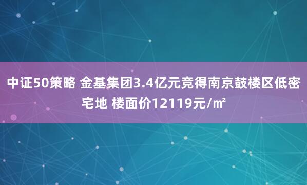 中证50策略 金基集团3.4亿元竞得南京鼓楼区低密宅地 楼面价12119元/㎡