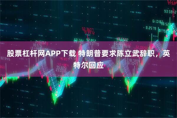 股票杠杆网APP下载 特朗普要求陈立武辞职，英特尔回应