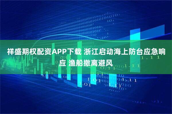 祥盛期权配资APP下载 浙江启动海上防台应急响应 渔船撤离避风