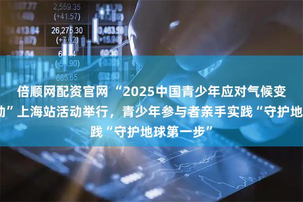 倍顺网配资官网 “2025中国青少年应对气候变化倡导活动”上海站活动举行，青少年参与者亲手实践“守护地球第一步”