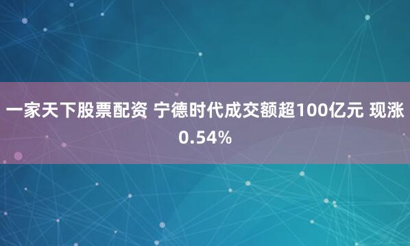 一家天下股票配资 宁德时代成交额超100亿元 现涨0.54%