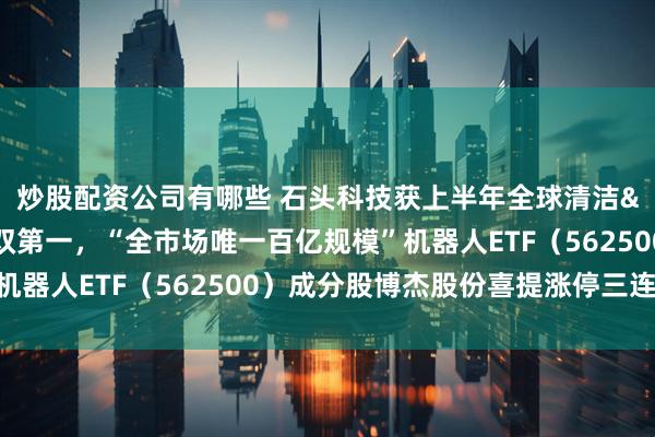 炒股配资公司有哪些 石头科技获上半年全球清洁&扫地机器人市场份额双第一，“全市场唯一百亿规模”机器人ETF（562500）成分股博杰股份喜提涨停三连板