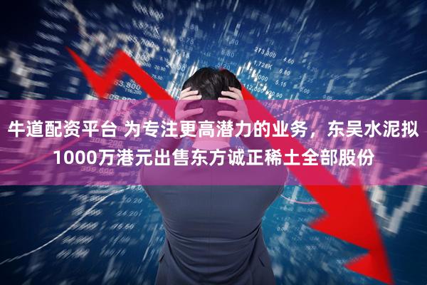 牛道配资平台 为专注更高潜力的业务，东吴水泥拟1000万港元出售东方诚正稀土全部股份