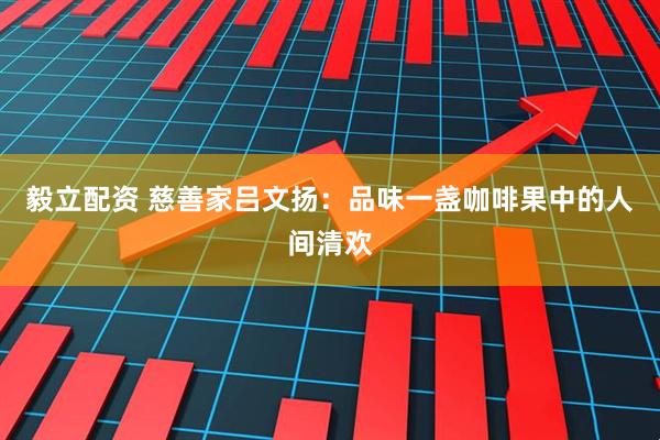 毅立配资 慈善家吕文扬：品味一盏咖啡果中的人间清欢