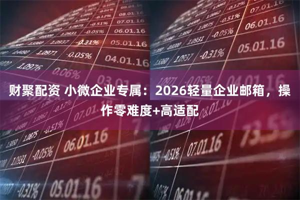 财聚配资 小微企业专属：2026轻量企业邮箱，操作零难度+高适配