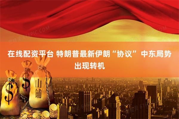 在线配资平台 特朗普最新伊朗“协议” 中东局势出现转机